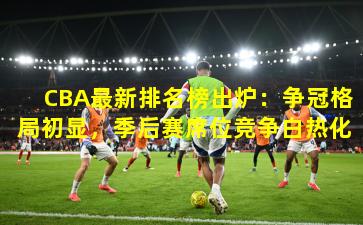 CBA最新排名榜出炉：争冠格局初显，季后赛席位竞争白热化