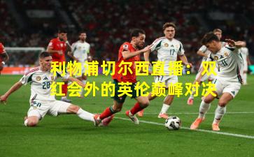 利物浦切尔西直播：双红会外的英伦巅峰对决