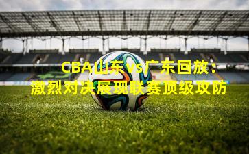 CBA山东vs广东回放：激烈对决展现联赛顶级攻防