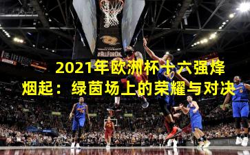 2021年欧洲杯十六强烽烟起：绿茵场上的荣耀与对决