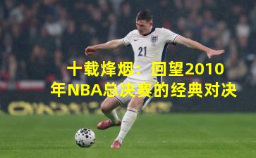 十载烽烟:回望2010年NBA总决赛的经典对决