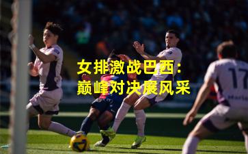 女排激战巴西：巅峰对决展风采