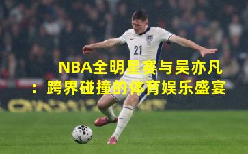 NBA全明星赛与吴亦凡：跨界碰撞的体育娱乐盛宴