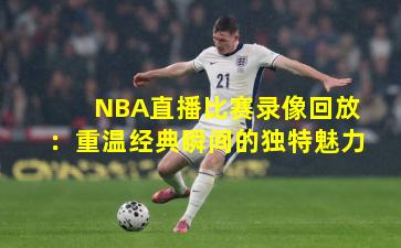 NBA直播比赛录像回放：重温经典瞬间的独特魅力